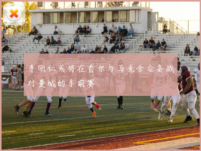 李刚仁或将在首尔与马竞会合备战对曼城的季前赛