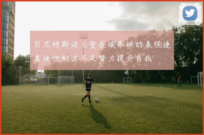 贝尼特斯谈戈登在埃弗顿的表现速度快但耐力不足努力提升自我