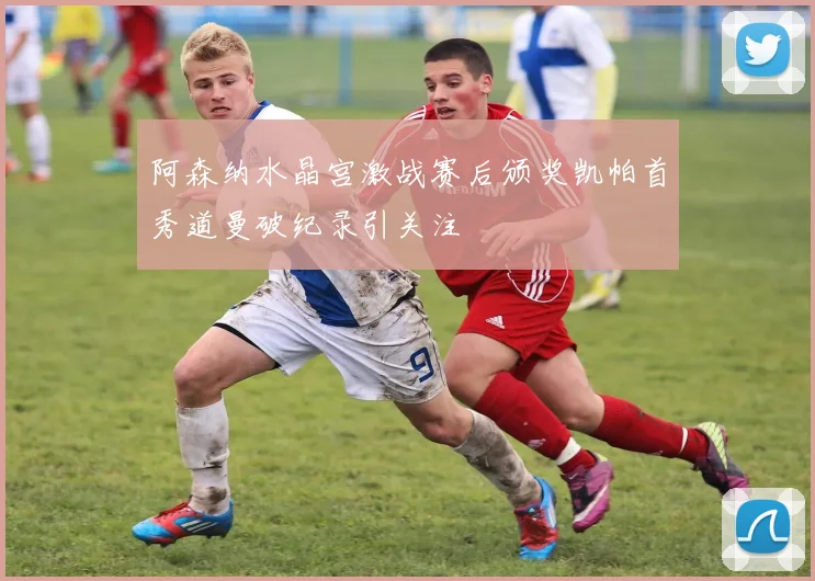 阿森纳水晶宫激战赛后颁奖凯帕首秀道曼破纪录引关注