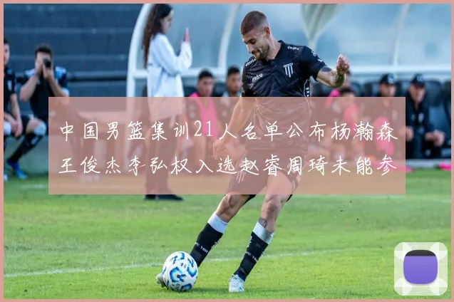 中国男篮集训21人名单公布杨瀚森王俊杰李弘权入选赵睿周琦未能参加