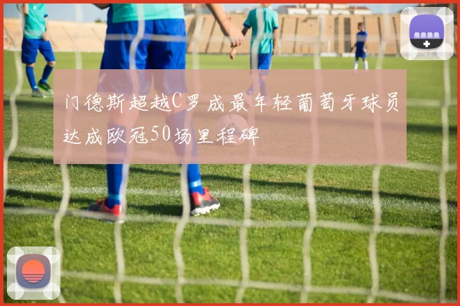 门德斯超越C罗成最年轻葡萄牙球员达成欧冠50场里程碑