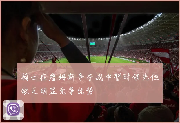 骑士在詹姆斯争夺战中暂时领先但缺乏明显竞争优势