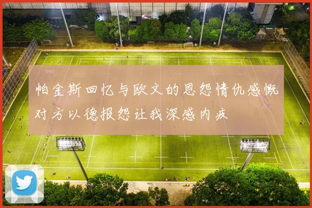 帕金斯回忆与欧文的恩怨情仇感慨对方以德报怨让我深感内疚
