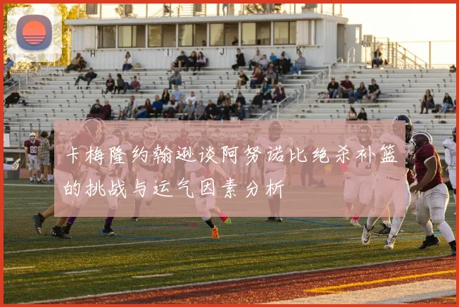 卡梅隆约翰逊谈阿努诺比绝杀补篮的挑战与运气因素分析