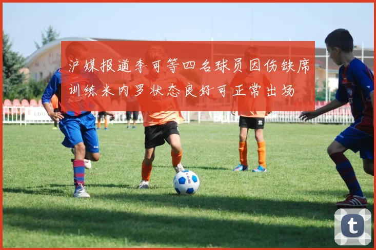 沪媒报道李可等四名球员因伤缺席训练米内罗状态良好可正常出场
