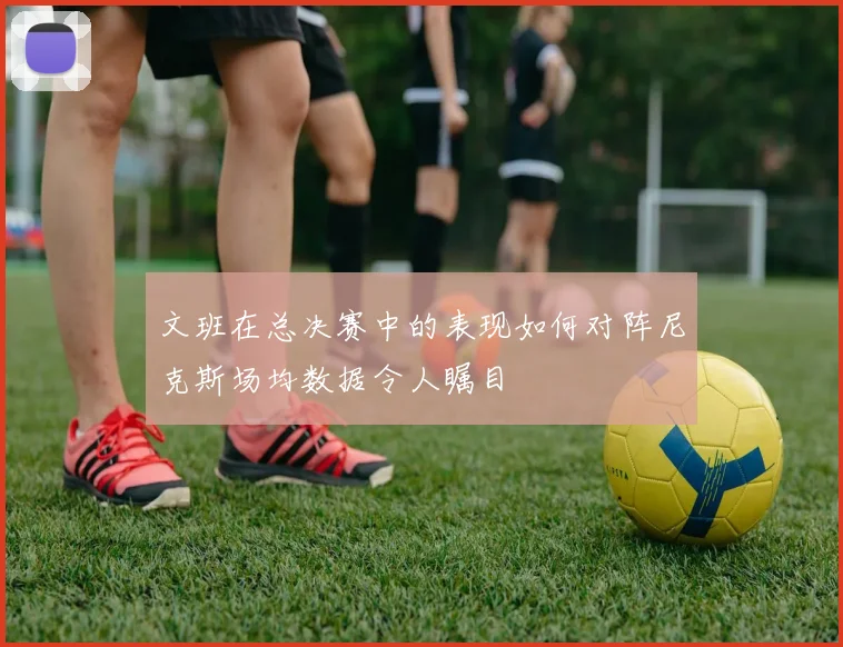 文班在总决赛中的表现如何对阵尼克斯场均数据令人瞩目