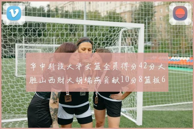 华中科技大学女篮全员得分42分大胜山西财大胡瑞燕贡献10分8篮板6助攻表现出色
