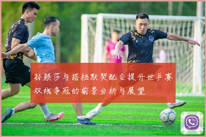 孙颖莎与搭档默契配合提升世乒赛双线争冠的前景分析与展望