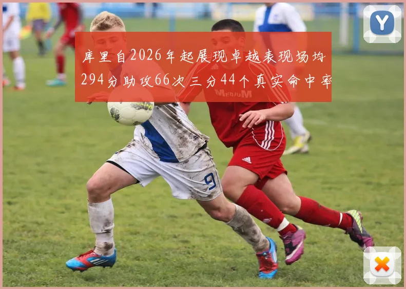 库里自2026年起展现卓越表现场均294分助攻66次三分44个真实命中率高达637