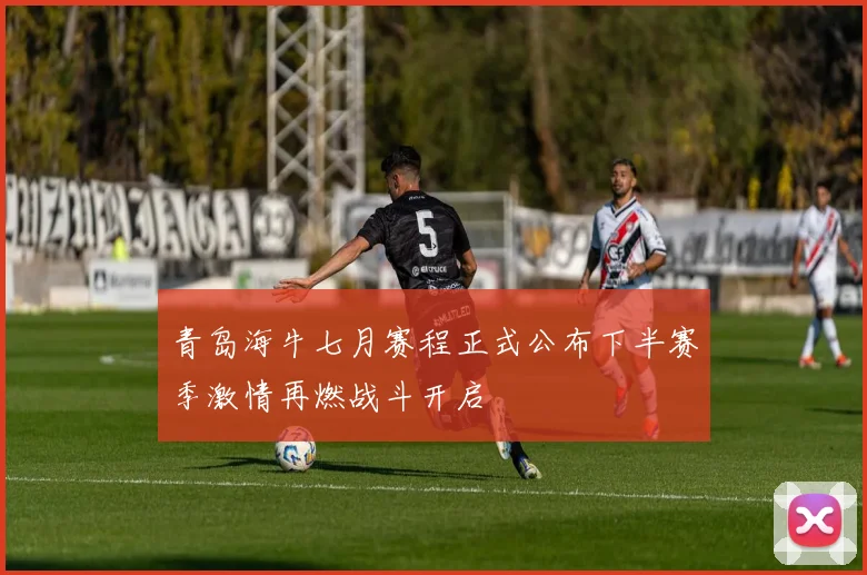 青岛海牛七月赛程正式公布下半赛季激情再燃战斗开启