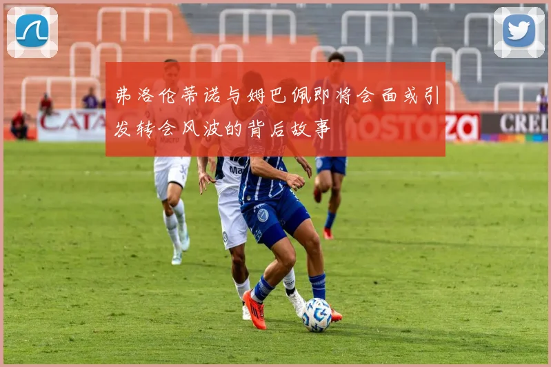 弗洛伦蒂诺与姆巴佩即将会面或引发转会风波的背后故事