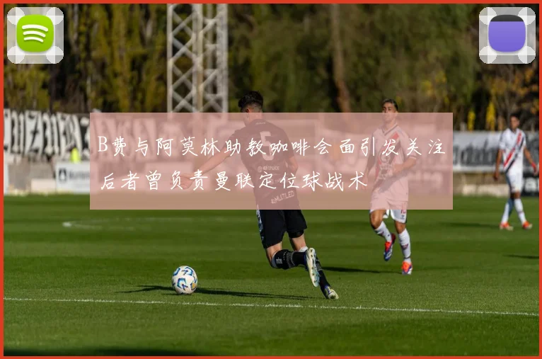 B费与阿莫林助教咖啡会面引发关注后者曾负责曼联定位球战术