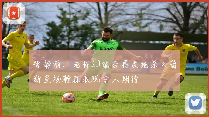 徐静雨：老将KD能否再度绝杀火箭新星杨瀚森表现令人期待