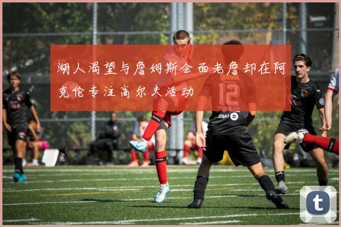湖人渴望与詹姆斯会面老詹却在阿克伦专注高尔夫活动