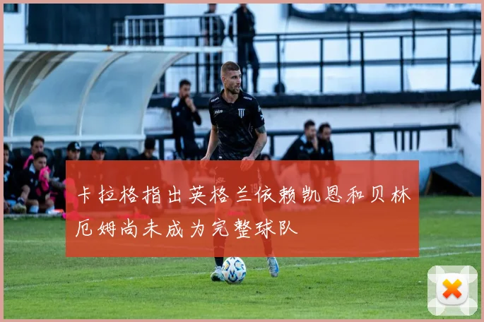 卡拉格指出英格兰依赖凯恩和贝林厄姆尚未成为完整球队