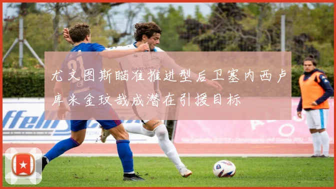 尤文图斯瞄准推进型后卫塞内西卢库米金玟哉成潜在引援目标