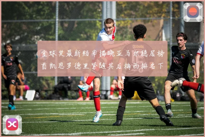 金球奖最新赔率揭晓亚马尔稳居榜首凯恩罗德里紧随其后梅西排名下滑至第四
