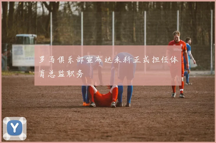 罗马俱乐部宣布达米科正式担任体育总监职务