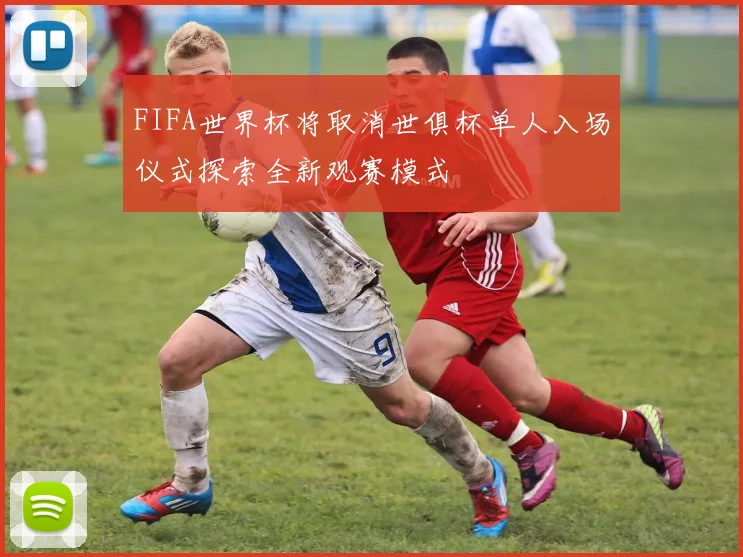 FIFA世界杯将取消世俱杯单人入场仪式探索全新观赛模式