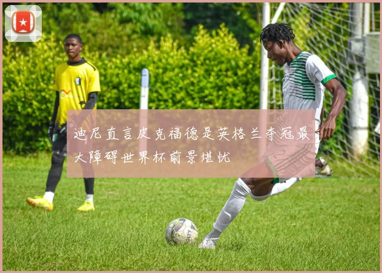 迪尼直言皮克福德是英格兰夺冠最大障碍世界杯前景堪忧