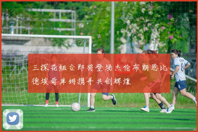 三探花组合即将登场杰伦布朗恩比德埃奇库姆携手共创辉煌
