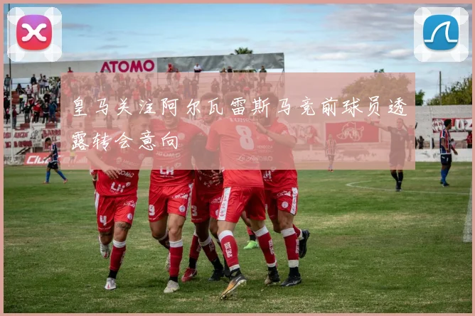 皇马关注阿尔瓦雷斯马竞前球员透露转会意向