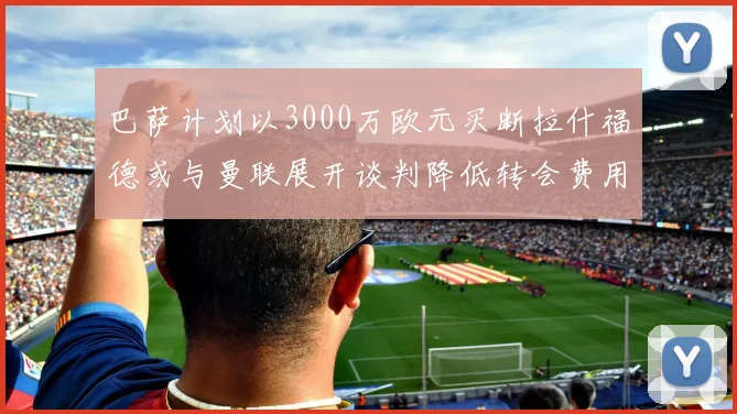巴萨计划以3000万欧元买断拉什福德或与曼联展开谈判降低转会费用