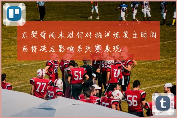 东契奇尚未进行对抗训练复出时间或将延后影响系列赛表现